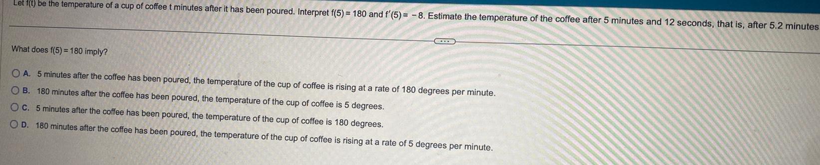 Let f t be the temperature of a cup of coffee t minutes after it has been poured Interpret f 5 180 and f 5 8 Estimate the temperature of the coffee after 5 minutes and 12 seconds that is after 5 2 minutes What does f 5 180 imply OA 5 minutes after the coffee has been poured the temperature of the cup of coffee is rising at a rate of 180 degrees per minute OB 180 minutes after the coffee has been poured the temperature of the cup of coffee is 5 degrees OC 5 minutes after the coffee has been poured the temperature of the cup of coffee is 180 degrees OD 180 minutes after the coffee has been poured the temperature of the cup of coffee is rising at a rate of 5 degrees per minute