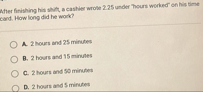 After finishing his shift a cashier wrote 2 25 under hours worked on his time card How long did he work O O A 2 hours and 25 minutes B 2 hours and 15 minutes C 2 hours and 50 minutes D 2 hours and 5 minutes