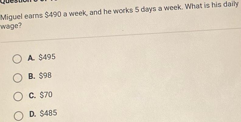 Miguel earns 490 a week and he works 5 days a week What is his daily wage OA 495 OB 98 OC 70 OD 485