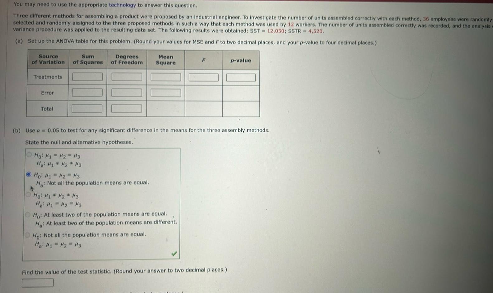 You may need to use the appropriate technology to answer this question Three different methods for assembling a product were proposed by an industrial engineer To investigate the number of units assembled correctly with each method 36 employees were randomly selected and randomly assigned to the three proposed methods in such a way that each method was used by 12 workers The number of units assembled correctly was recorded and the analysis a variance procedure was applied to the resulting data set The following results were obtained SST 12 050 SSTR 4 520 a Set up the ANOVA table for this problem Round your values for MSE and F to two decimal places and your p value to four decimal places Source Sum Degrees of Variation of Squares of Freedom Treatments Error Total Ho H H H3 Ha H1 H H3 Ho M M M3 H b Use a 0 05 to test for any significant difference in the means for the three assembly methods State the null and alternative hypotheses Not all the population means are equal H i Minh Khay i t H H1 H 13 Mean Square Ho At least two of the population means are equal H At least two of the population means are different Ho Not all the population means are equal Hai H H H3 F p value Find the value of the test statistic Round your answer to two decimal places