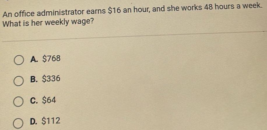 An office administrator earns 16 an hour and she works 48 hours a week What is her weekly wage OA 768 OB 336 O C 64 OD 112