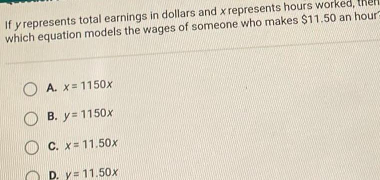 If y represents total earnings in dollars and x represents hours worked then which equation models the wages of someone who makes 11 50 an hour O A x 1150x B y 1150x C X 11 50x D y 11 50x