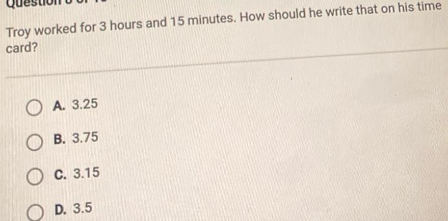 Troy worked for 3 hours and 15 minutes How should he write that on his time card A 3 25 OB 3 75 OC 3 15 OD 3 5