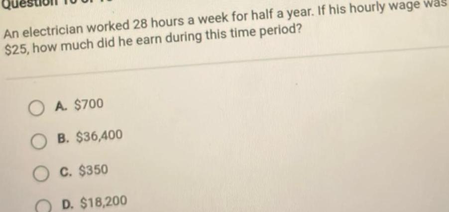 An electrician worked 28 hours a week for half a year If his hourly wage was 25 how much did he earn during this time period OA 700 OB 36 400 O C 350 D 18 200