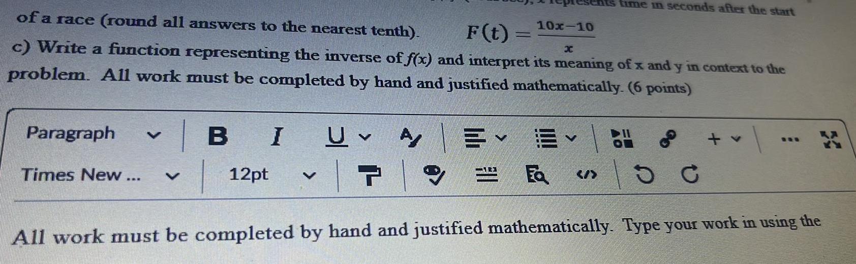 of a race round all answers to the nearest tenth 10x 10 F t c Write a function representing the inverse of f x and interpret its meaning of x and y in context to the problem All work must be completed by hand and justified mathematically 6 points A Paragraph BI UV V Times New 12pt 7 15 All work must completed by hand and justified mathematically Type your work in using the time in seconds after the start V Fa 30 C