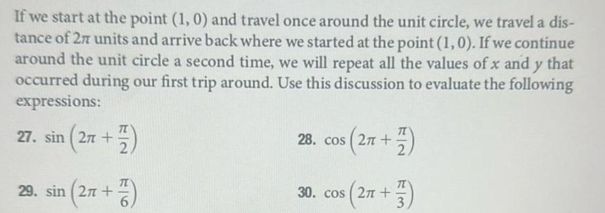 If we start at the point 1 0 and travel once around the unit circle we travel a dis tance of 27 units and arrive back where we started at the point 1 0 If we continue around the unit circle a second time we will repeat all the values of x and y that occurred during our first trip around Use this discussion to evaluate the following expressions 27 sin 27 29 sin 27 7 2 2n 2 28 cos 2 2 33 30 cos 27