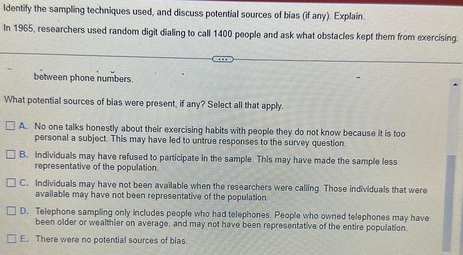 Identify the sampling techniques used and discuss potential sources of bias if any Explain In 1965 researchers used random digit dialing to call 1400 people and ask what obstacles kept them from exercising between phone numbers What potential sources of bias were present if any Select all that apply A No one talks honestly about their exercising habits with people they do not know because it is too personal a subject This may have led to untrue responses to the survey question B Individuals may have refused to participate in the sample This may have made the sample less representative of the population C Individuals may have not been available when the researchers were calling Those individuals that were available may have not been representative of the population D Telephone sampling only includes people who had telephones People who owned telephones may have been older or wealthier on average and may not have been representative of the entire population E There were no potential sources of bias