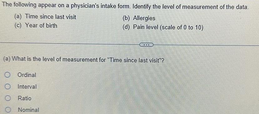 The following appear on a physician s intake form Identify the level of measurement of the data a Time since last visit c Year of birth O b Allergies d Pain level scale of 0 to 10 a What is the level of measurement for Time since last visit Ordinal Interval Ratio Nominal