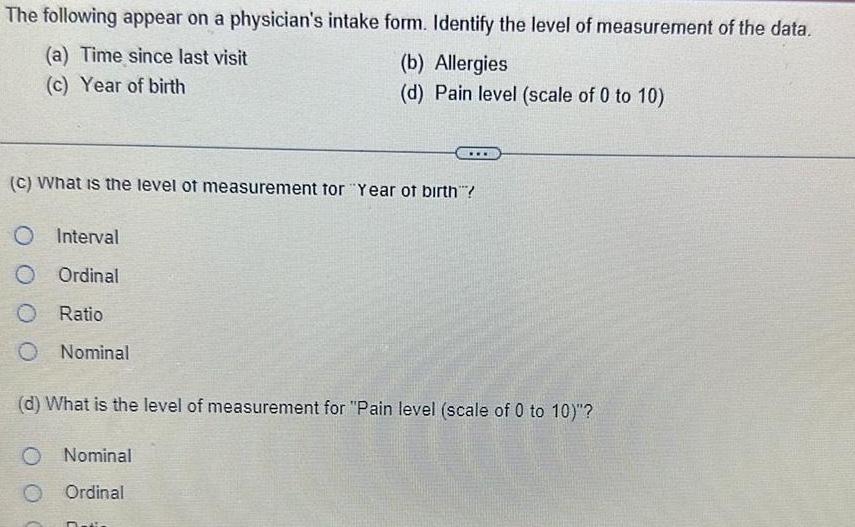 The following appear on a physician s intake form Identify the level of measurement of the data a Time since last visit c Year of birth Interval Ordinal O Ratio O Nominal b Allergies d Pain level scale of 0 to 10 C What is the level of measurement for Year of birth O Nominal O Ordinal d What is the level of measurement for Pain level scale of 0 to 10