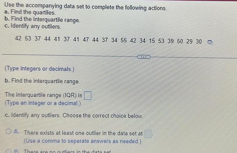 Use the accompanying data set to complete the following actions a Find the quartiles b Find the interquartile range c Identify any outliers 42 53 37 44 41 37 41 47 44 37 34 55 42 34 15 53 39 50 29 30 Type integers or decimals b Find the interquartile range The interquartile range IQR is Type an integer or a decimal c Identify any outliers Choose the correct choice below OA There exists at least one outlier in the data set at Use a comma to separate answers as needed B There are no outliers in the data set