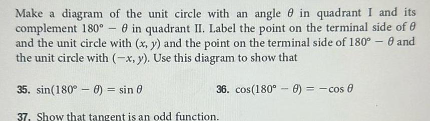 Make a diagram of the unit circle with an angle in quadrant I and its complement 180 in quadrant II Label the point on the terminal side of and the unit circle with x y and the point on the terminal side of 180 0 and the unit circle with x y Use this diagram to show that 1 35 sin 180 0 sin 0 37 Show that tangent is an odd function 36 cos 180 0 cos