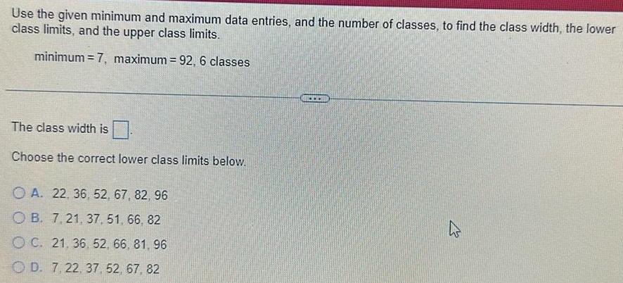 Use the given minimum and maximum data entries and the number of classes to find the class width the lower class limits and the upper class limits minimum 7 maximum 92 6 classes The class width is Choose the correct lower class limits below OA 22 36 52 67 82 96 OB 7 21 37 51 66 82 OC 21 36 52 66 81 96 OD 7 22 37 52 67 82 www K