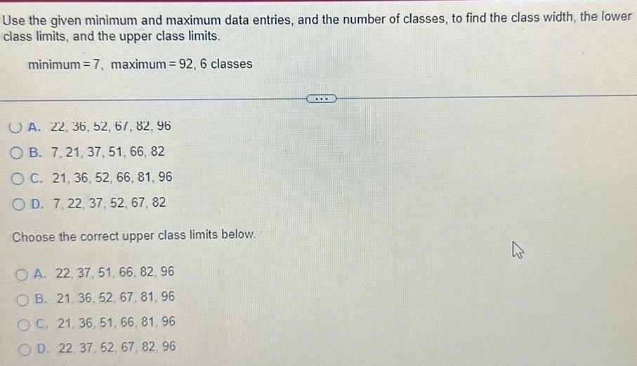 Use the given minimum and maximum data entries and the number of classes to find the class width the lower class limits and the upper class limits minimum 7 maximum 92 6 classes A 22 36 52 67 82 96 OB 7 21 37 51 66 82 OC 21 36 52 66 81 96 OD 7 22 37 52 67 82 Choose the correct upper class limits below OA 22 37 51 66 82 96 OB 21 36 52 67 81 96 OC 21 36 51 66 81 96 OD 22 37 52 67 82 96