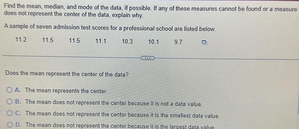 Find the mean median and mode of the data if possible If any of these measures cannot be found or a measure does not represent the center of the data explain why A sample of seven admission test scores for a professional school are listed below 11 2 11 5 11 1 9 7 11 5 10 3 10 1 O Does the mean represent the center of the data OA The mean represents the center OB The mean does not represent the center because it is not a data value OC The mean does not represent the center because it is the smallest data value OD The mean does not represent the center because it is the largest data value