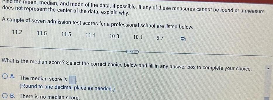 the mean median and mode of the data if possible If any of these measures cannot be found or a measure does not represent the center of the data explain why A sample of seven admission test scores for a professional school are listed below 11 2 11 5 11 1 9 7 11 5 10 3 10 1 What is the median score Select the correct choice below and fill in any answer box to complete your choice OA The median score is Round to one decimal place as needed OB There is no median score