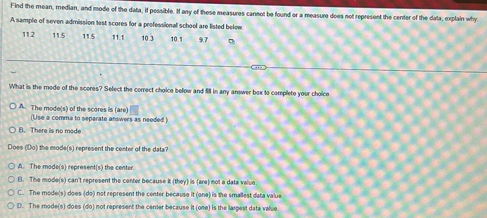 Find the mean median and mode of the data if possible If any of these measures cannot be found or a measure does not represent the center of the data explain why A sample of seven admission test scores for a professional school are listed below 11 2 11 5 11 5 11 1 10 3 10 1 9 7 CIEE What is the mode of the scores Select the correct choice below and fill in any answer box to complete your choice OA The mode s of the scores is are Use a comma to separate answers as needed OB There is no mode Does Do the mode s represent the center of the data OA The mode s represent s the center OB The mode s can t represent the center because it they is are not a data value OC The mode s does do not represent the center because it one is the smallest data value OD The mode s does do not represent the center because it one is the largest data value