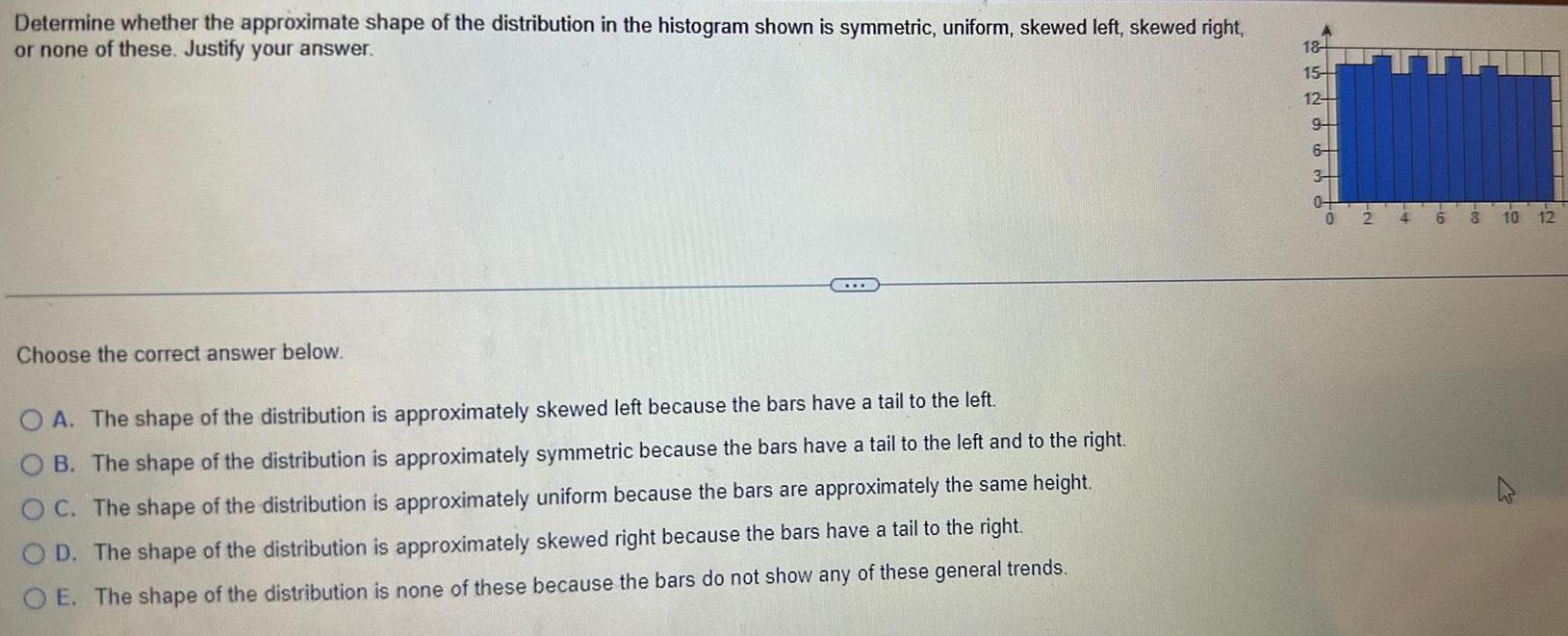 Determine whether the approximate shape of the distribution in the histogram shown is symmetric uniform skewed left skewed right or none of these Justify your answer Choose the correct answer below OA The shape of the distribution is approximately skewed left because the bars have a tail to the left OB The shape of the distribution is approximately symmetric because the bars have a tail to the left and to the right OC The shape of the distribution is approximately uniform because the bars are approximately the same height OD The shape of the distribution is approximately skewed right because the bars have a tail to the right OE The shape of the distribution is none of these because the bars do not show any of these general trends 18 15 12 9 so 6 34 0 2 4 6 8 10 12 W