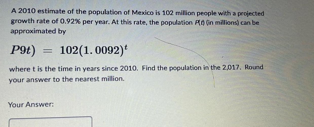 A 2010 estimate of the population of Mexico is 102 million people with a projected growth rate of 0 92 per year At this rate the population P t in millions can be approximated by P9t 102 1 0092 t where t is the time in years since 2010 Find the population in the 2 017 Round your answer to the nearest million Your Answer