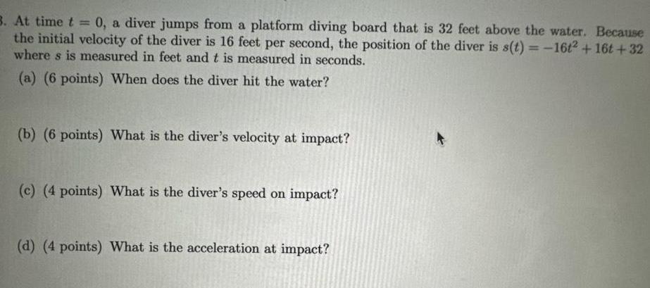 3 At time t 0 a diver jumps from a platform diving board that is 32 feet above the water Because the initial velocity of the diver is 16 feet per second the position of the diver is s t 16t2 16t 32 where s is measured in feet and t is measured in seconds a 6 points When does the diver hit the water b 6 points What is the diver s velocity at impact c 4 points What is the diver s speed on impact d 4 points What is the acceleration at impact