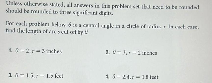 Unless otherwise stated all answers in this problem set that need to be rounded should be rounded to three significant digits For each problem below 0 is a central angle in a circle of radius r In each case find the length of arc s cut off by 0 1 0 2 r 3 inches 3 0 1 5 r 1 5 feet 2 0 3 r 2 inches 4 0 2 4 r 1 8 feet