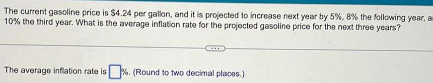 The current gasoline price is 4 24 per gallon and it is projected to increase next year by 5 8 the following year a 10 the third year What is the average inflation rate for the projected gasoline price for the next three years The average inflation rate is Round to two decimal places