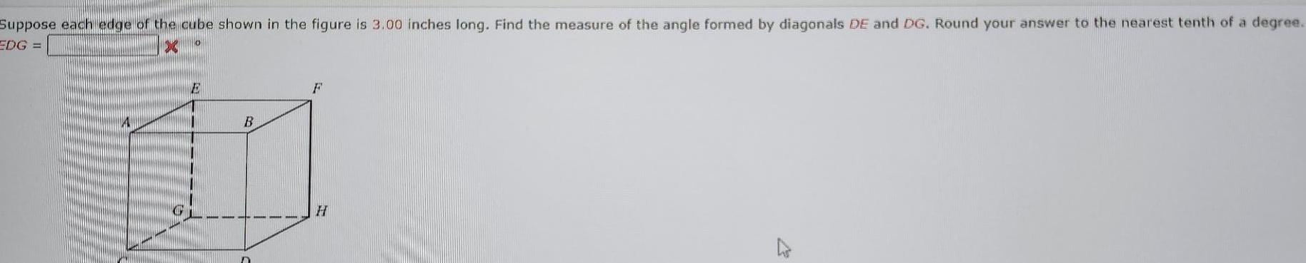 Suppose each edge of the cube shown in the figure is 3 00 inches long Find the measure of the angle formed by diagonals DE and DG Round your answer to the nearest tenth of a degree EDG X E A B 111 D F H