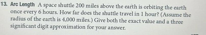 13 Arc Length A space shuttle 200 miles above the earth is orbiting the earth once every 6 hours How far does the shuttle travel in 1 hour Assume the radius of the earth is 4 000 miles Give both the exact value and a three significant digit approximation for your answer