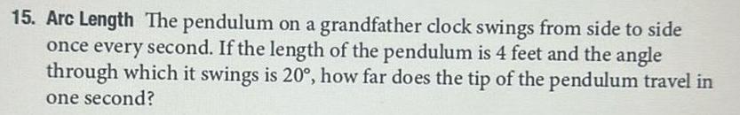 15 Arc Length The pendulum on a grandfather clock swings from side to side once every second If the length of the pendulum is 4 feet and the angle through which it swings is 20 how far does the tip of the pendulum travel in one second