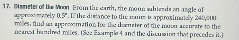 17 Diameter of the Moon From the earth the moon subtends an angle of approximately 0 5 If the distance to the moon is approximately 240 000 miles find an approximation for the diameter of the moon accurate to the nearest hundred miles See Example 4 and the discussion that precedes it