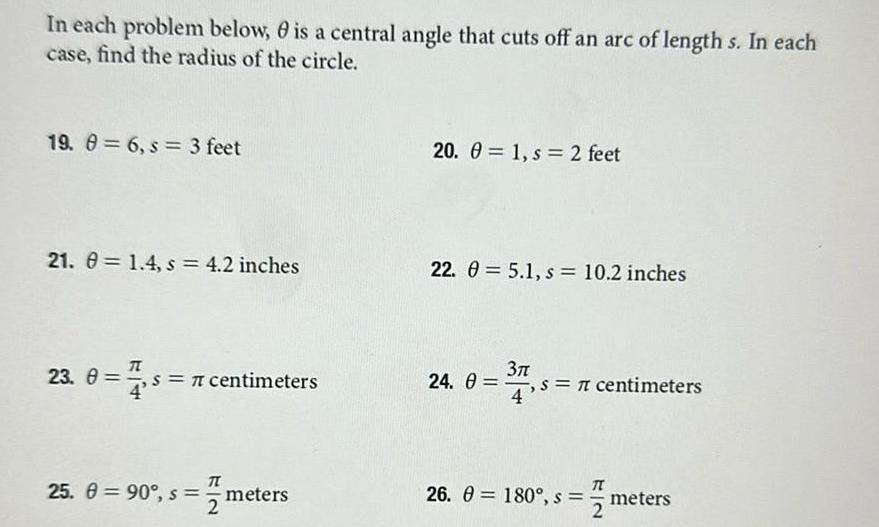 In each problem below is a central angle that cuts off an arc of length s In each case find the radius of the circle 19 8 6 s 3 feet 21 1 4 s 4 2 inches 23 0 7 5 7 centimeters 4 25 90 s meters s me 20 1 s 2 feet 22 0 5 1 s 10 2 inches 3 24 0 s 7 centimeters 12 26 180 s meters