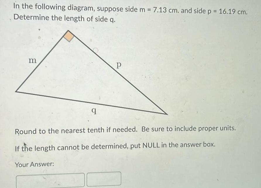 In the following diagram suppose side m 7 13 cm and side p 16 19 cm Determine the length of side q m q Your Answer P Round to the nearest tenth if needed Be sure to include proper units If the length cannot be determined put NULL in the answer box