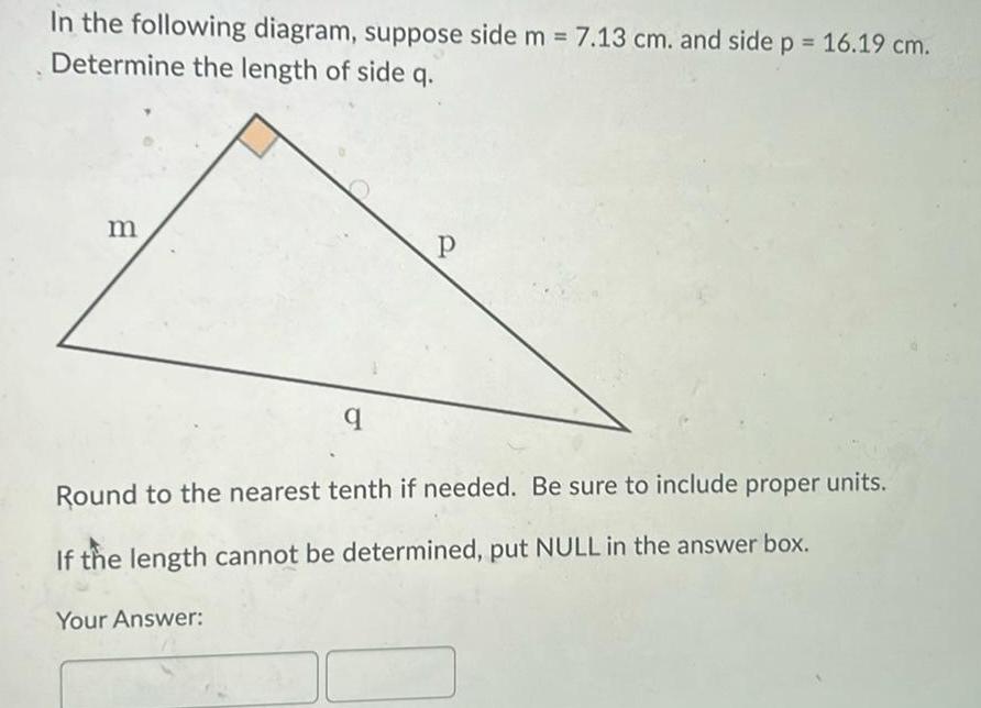 In the following diagram suppose side m 7 13 cm and side p 16 19 cm Determine the length of side q m q Your Answer P Round to the nearest tenth if needed Be sure to include proper units If the length cannot be determined put NULL in the answer box