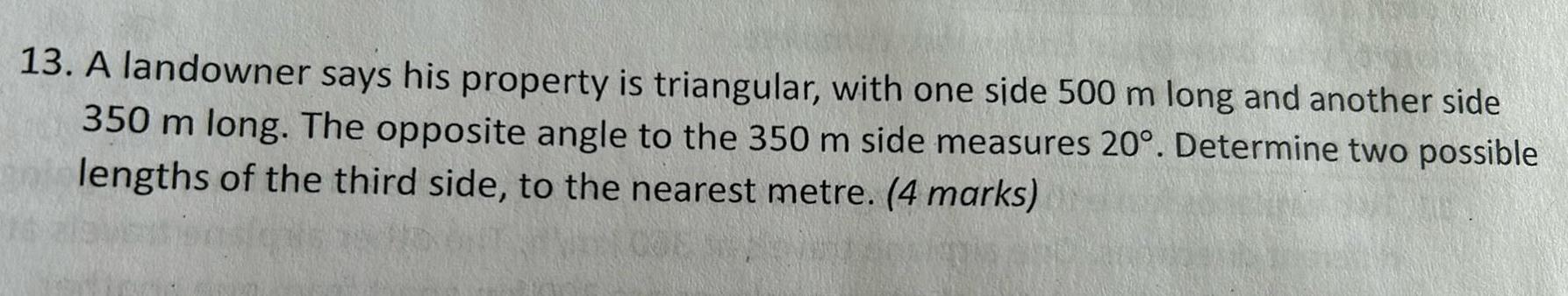 13 A landowner says his property is triangular with one side 500 m long and another side 350 m long The opposite angle to the 350 m side measures 20 Determine two possible lengths of the third side to the nearest metre 4 marks