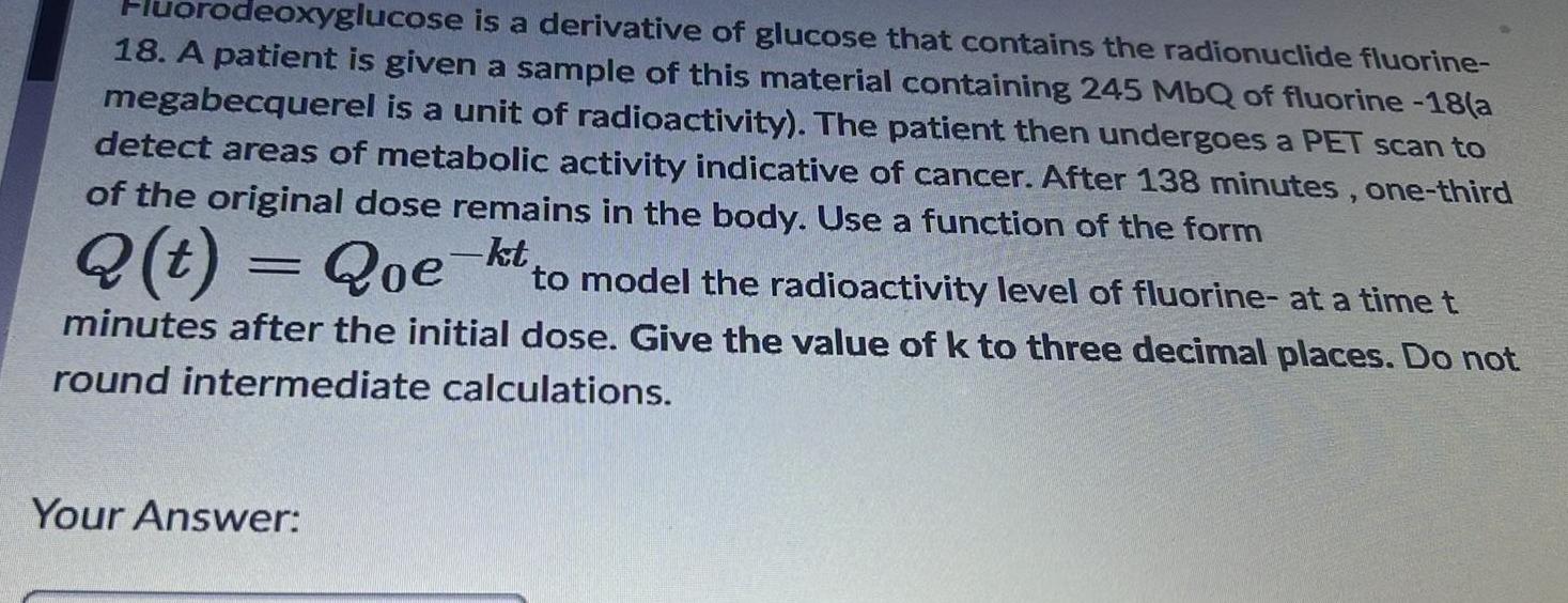 orodeoxyglucose is a derivative of glucose that contains the radionuclide fluorine 18 A patient is given a sample of this material containing 245 MbQ of fluorine 18 a megabecquerel is a unit of radioactivity The patient then undergoes a PET scan to detect areas of metabolic activity indicative of cancer After 138 minutes one third of the original dose remains in the body Use a function of the form Q t Qoe kt to model the radioactivity level of fluorine at a time t minutes after the initial dose Give the value of k to three decimal places Do not round intermediate calculations Your Answer