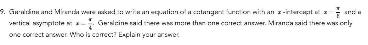 T and a 9 Geraldine and Miranda were asked to write an equation of a cotangent function with an x intercept at x vertical asymptote at x Geraldine said there was more than one correct answer Miranda said there was only one correct answer Who is correct Explain your answer 4