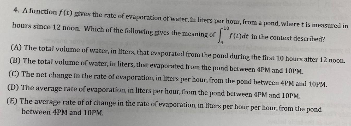 4 A function f t gives the rate of evaporation of water in liters per hour from a pond where t is measured in f t dt in the context described 10 hours since 12 noon Which of the following gives the meaning of A The total volume of water in liters that evaporated from the pond during the first 10 hours after 12 noon B The total volume of water in liters that evaporated from the pond between 4PM and 10PM C The net change in the rate of evaporation in liters per hour from the pond between 4PM and 10PM D The average rate of evaporation in liters per hour from the pond between 4PM and 10PM E The average rate of of change in the rate of evaporation in liters per hour per hour from the pond between 4PM and 10PM