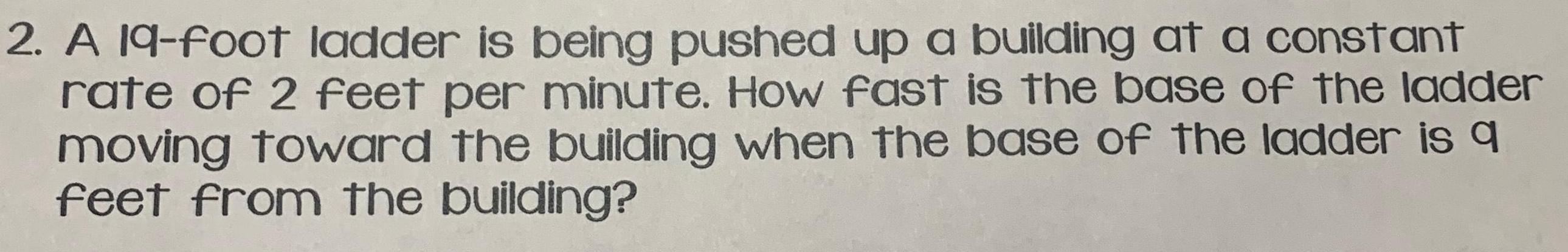 2 A 19 foot ladder is being pushed up a building at a constant rate of 2 feet per minute How fast is the base of the ladder moving toward the building when the base of the ladder is q feet from the building