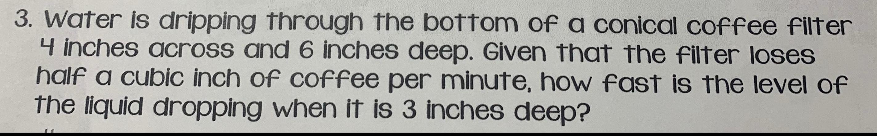 3 Water is dripping through the bottom of a conical coffee filter 4 inches across and 6 inches deep Given that the filter loses half a cubic inch of coffee per minute how fast is the level of the liquid dropping when it is 3 inches deep