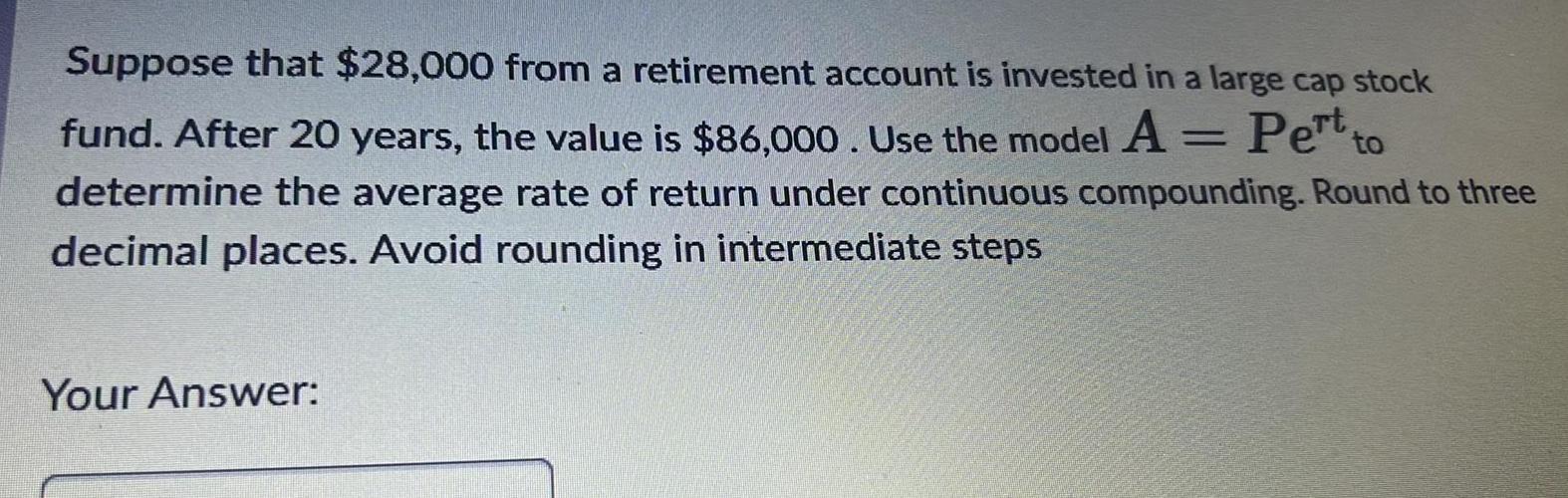 Suppose that 28 000 from a retirement account is invested in a large cap stock fund After 20 years the value is 86 000 Use the model A Pertto determine the average rate of return under continuous compounding Round to three decimal places Avoid rounding in intermediate steps Your Answer