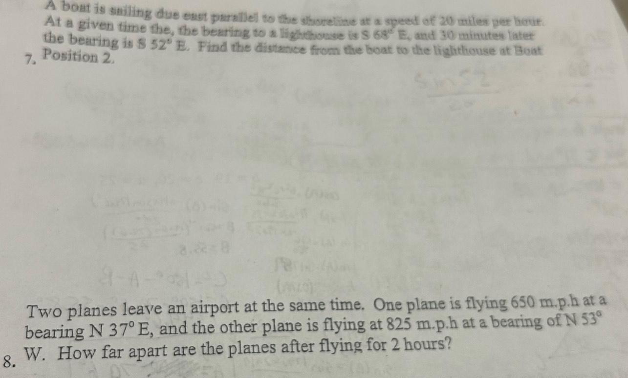 A boat is sailing due east parallel to the shoreline at a speed of 20 miles per hour At a given time the the bearing to a lighthouse is 68 E and 30 minutes later the bearing is 52 E Find the distance from the boat to the lighthouse at Boat Position 2 0 Two planes leave an airport at the same time One plane is flying 650 m p h at a bearing N 37 E and the other plane is flying at 825 m p h at a bearing of N 53 W How far apart are the planes after flying for 2 hours FORS 8