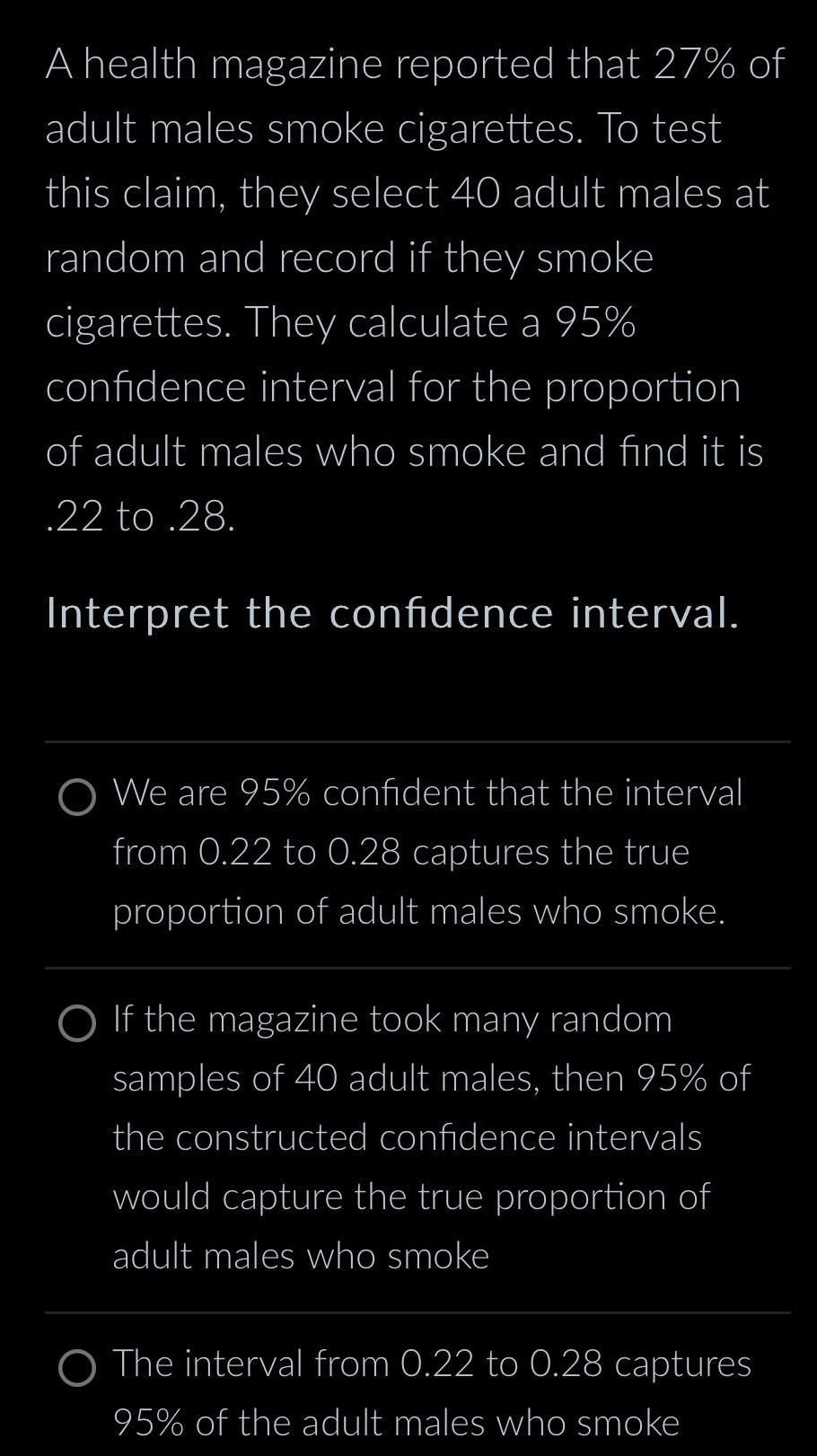 A health magazine reported that 27 of adult males smoke cigarettes To test this claim they select 40 adult males at random and record if they smoke cigarettes They calculate a 95 confidence interval for the proportion of adult males who smoke and find it is 22 to 28 Interpret the confidence interval O We are 95 confident that the interval from 0 22 to 0 28 captures the true proportion of adult males who smoke O If the magazine took many random samples of 40 adult males then 95 of the constructed confidence intervals would capture the true proportion of adult males who smoke The interval from 0 22 to 0 28 captures 95 of the adult males who smoke