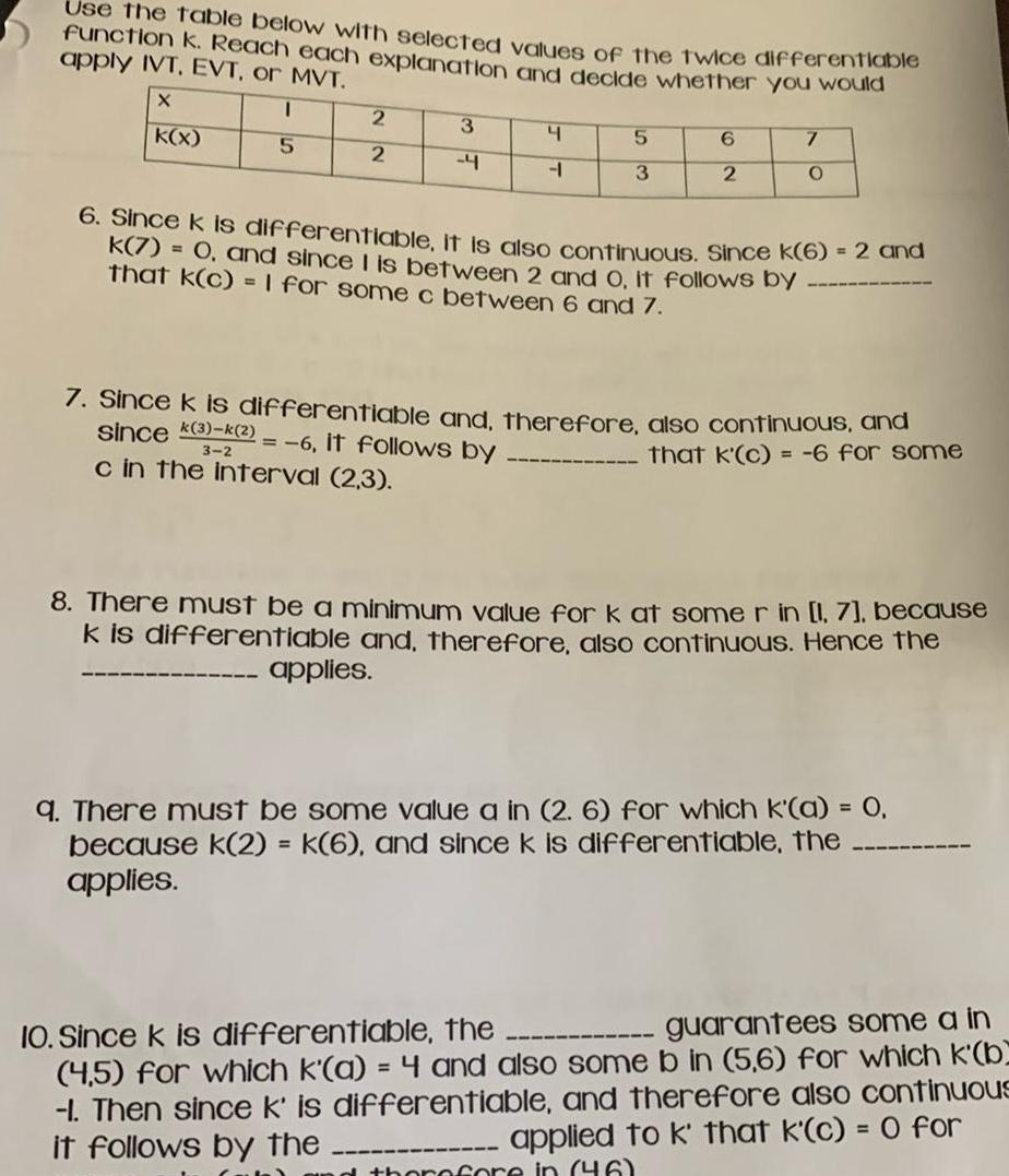 Use the table below with selected values of the twice differentlable function k Reach each explanation and decide whether you would apply IVT EVT or MVT X K x I 5 2 2 3 4 4 4 applies 5 3 6 2 7 O 6 Since k is differentiable it is also continuous Since k 6 2 and k 7 0 and since I is between 2 and O It follows by that K c 1 for some c between 6 and 7 7 Since k is differentiable and therefore also continuous and since 3 k 2 6 it follows by that k c 6 for some 3 2 c in the interval 2 3 8 There must be a minimum value for k at some r in 1 7 because k is differentiable and therefore also continuous Hence the q There must be some value a in 2 6 for which k a 0 because k 2 k 6 and since k is differentiable the applies 10 Since k is differentiable the guarantees some a in 4 5 for which k a 4 and also some b in 5 6 for which k b 1 Then since k is differentiable and therefore also continuous it follows by the applied to k that k c 0 for therefore in 46