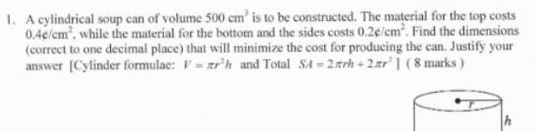 1 A cylindrical soup can of volume 500 cm is to be constructed The material for the top costs 0 4e cm while the material for the bottom and the sides costs 0 2e cm Find the dimensions correct to one decimal place that will minimize the cost for producing the can Justify your answer Cylinder formulae Vrh and Total SA 2arh 2r 8 marks