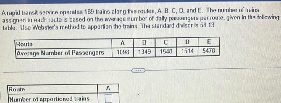 A rapid transit service operates 189 trains along five routes A B C D and E The number of trains assigned to each route is based on the average number of daily passengers per route given in the following table Use Webster s method to apportion the trains The standard divisor is 58 13 Route A B C D E Average Number of Passengers 1098 1349 1548 1514 5478 Route Number of apportioned trains A