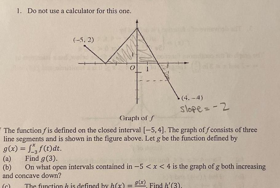 1 Do not use a calculator for this one 5 2 Graph of f 4 4 slope 2 The function fis defined on the closed interval 5 4 The graph of consists of three line segments and is shown in the figure above Let g be the function defined by g x a b f t dt Find g 3 On what open intervals contained in 5 x 4 is the graph of g both increasing and concave down g x The function is defined by h x 9 Find h 3