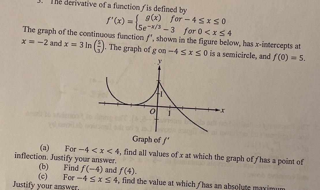 The derivative of a function fis defined by f x g x for 4 x 0 15e x 3 3 for 0 x 4 The graph of the continuous function f shown in the figure below has x intercepts at 3 In 3 The graph of g on 4 x 0 is a semicircle and f 0 5 x 2 and x 0 Graph of f For 4 x 4 find all values of x at which the graph of fhas a point of inflection Justify your answer a b c Find f 4 and f 4 For 4x4 find the value at which fhas an absolute maximum Justify your answer