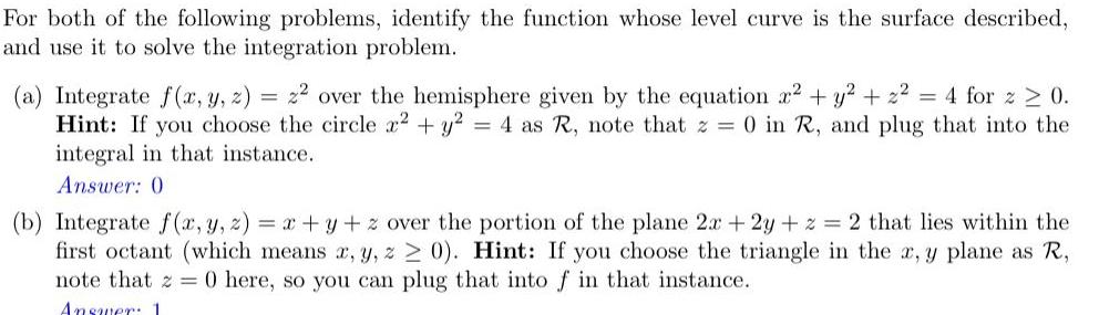 For both of the following problems identify the function whose level curve is the surface described and use it to solve the integration problem a Integrate f x y z 22 over the hemisphere given by the equation x y z 4 for z 0 Hint If you choose the circle x2 y 4 as R note that z 0 in R and plug that into the integral in that instance Answer 0 b Integrate f x y z x y z over the portion of the plane 2x 2y z 2 that lies within the first octant which means x y z 0 Hint If you choose the triangle in the x y plane as R note that 20 here so you can plug that into f in that instance Answer 1