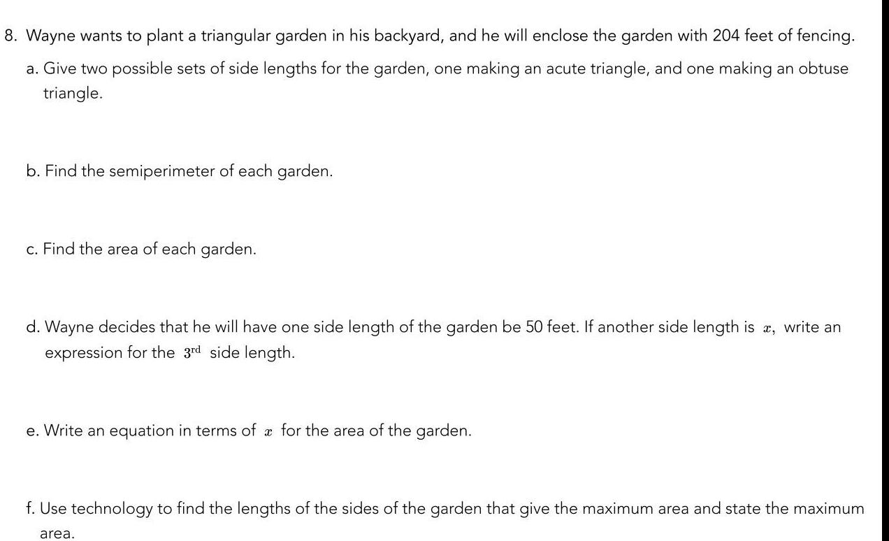 8 Wayne wants to plant a triangular garden in his backyard and he will enclose the garden with 204 feet of fencing a Give two possible sets of side lengths for the garden one making an acute triangle and one making an obtuse triangle b Find the semiperimeter of each garden c Find the area of each garden d Wayne decides that he will have one side length of the garden be 50 feet If another side length is x write an expression for the 3rd side length e Write an equation in terms of x for the area of the garden f Use technology to find the lengths of the sides of the garden that give the maximum area and state the maximum area