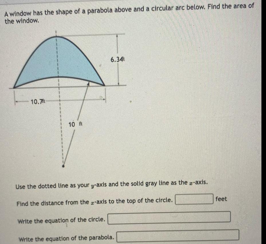 A window has the shape of a parabola above and a circular arc below Find the area of the window 10 7 10 ft 6 34 Use the dotted line as your y axis and the solid gray line as the x axis Find the distance from the z axis to the top of the circle Write the equation of the circle Write the equation of the parabola feet